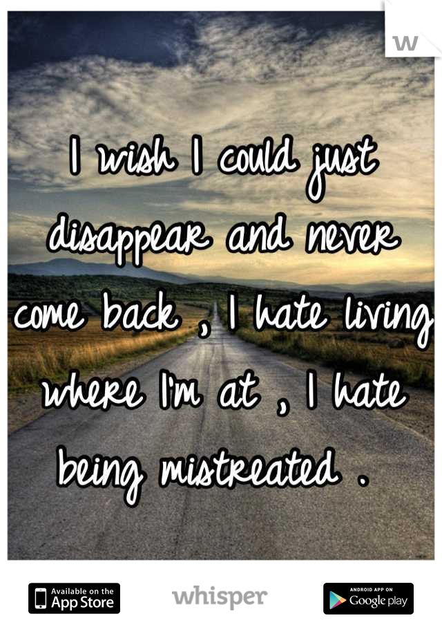 I wish I could just disappear and never come back , I hate living where I'm at , I hate being mistreated . 