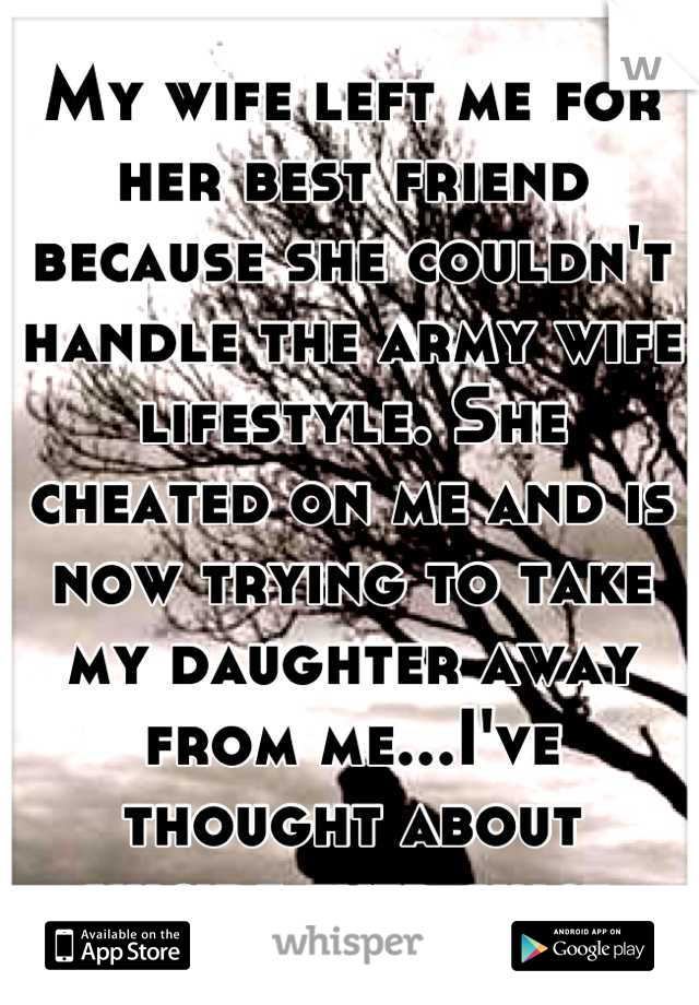 My wife left me for her best friend because she couldn't handle the army wife lifestyle. She cheated on me and is now trying to take my daughter away from me...I've thought about suicide ever since 