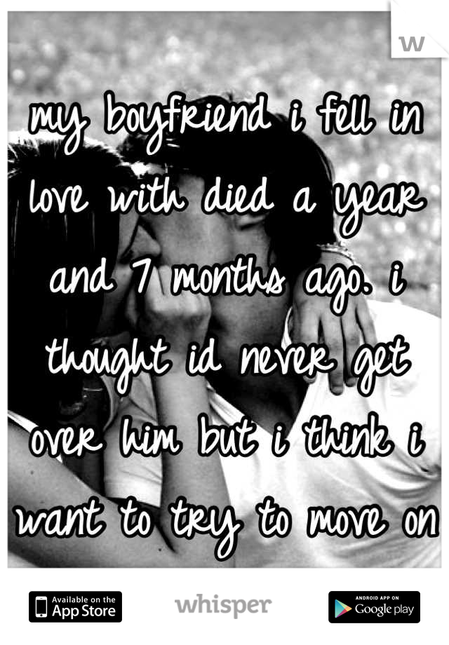 my boyfriend i fell in love with died a year and 7 months ago. i thought id never get over him but i think i want to try to move on