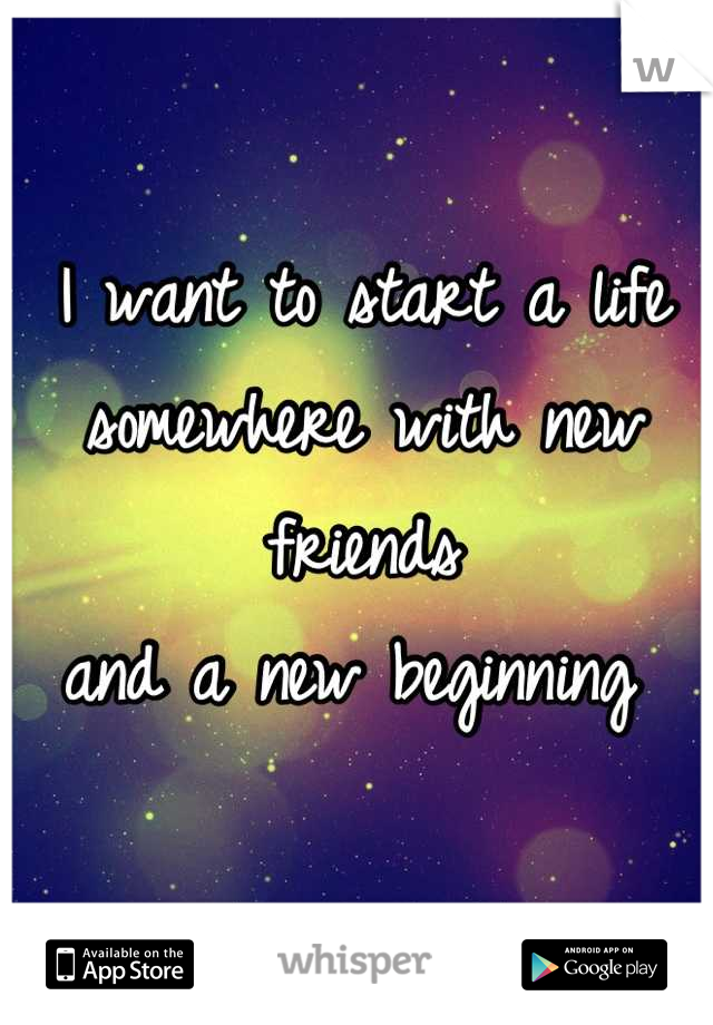 I want to start a life 
somewhere with new friends 
and a new beginning 