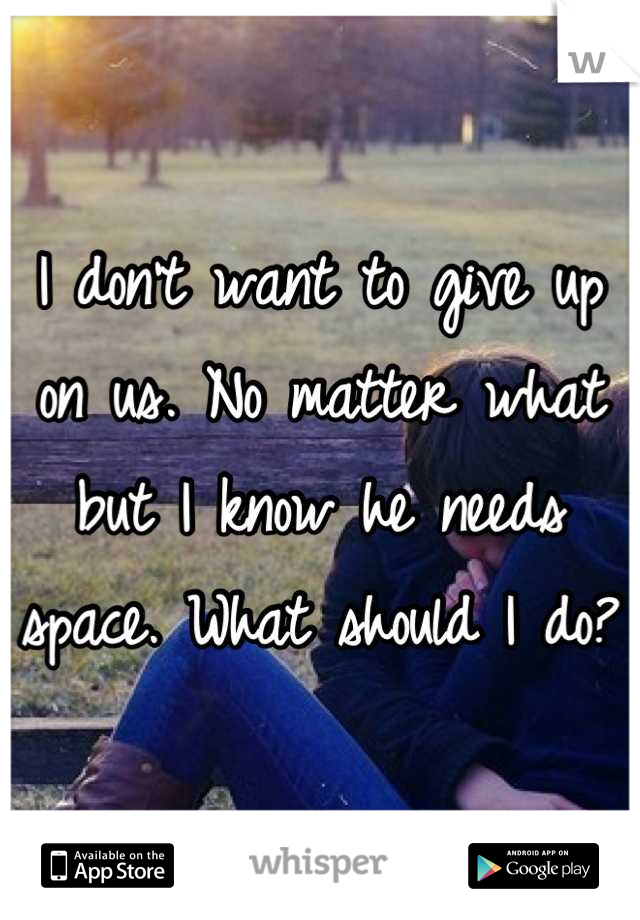 I don't want to give up on us. No matter what but I know he needs space. What should I do?