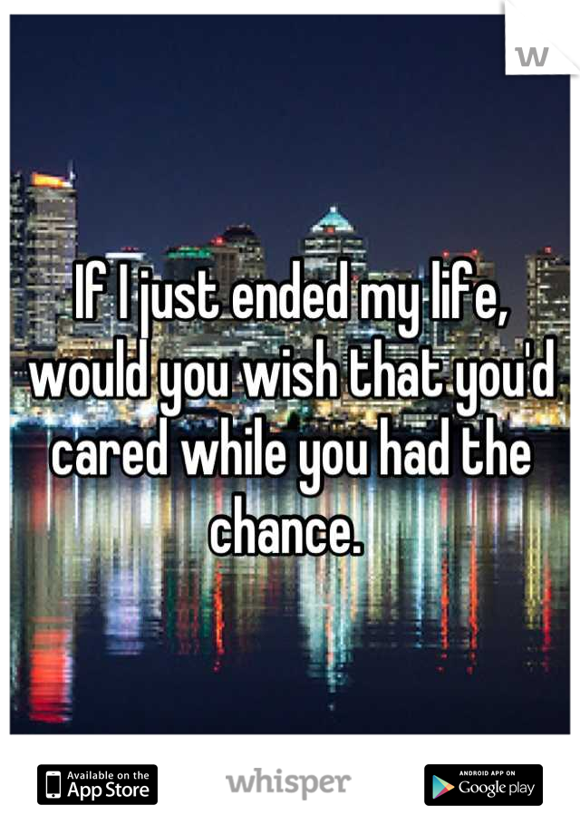 If I just ended my life, would you wish that you'd cared while you had the chance. 