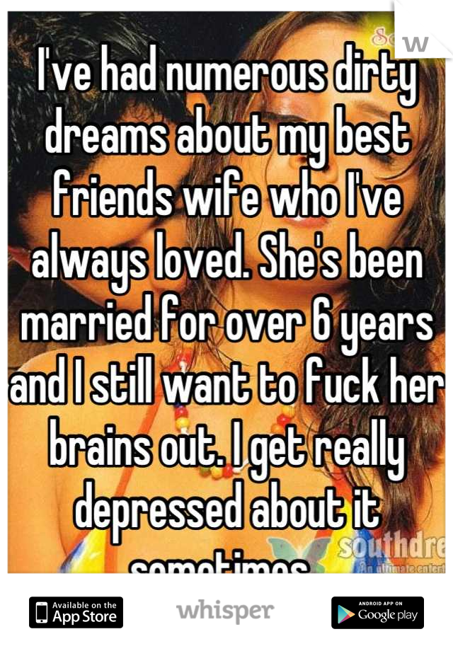 I've had numerous dirty dreams about my best friends wife who I've always loved. She's been married for over 6 years and I still want to fuck her brains out. I get really depressed about it sometimes. 