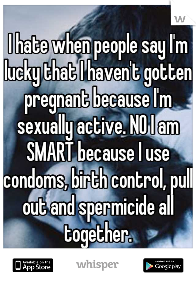 I hate when people say I'm lucky that I haven't gotten pregnant because I'm sexually active. NO I am SMART because I use condoms, birth control, pull out and spermicide all together.