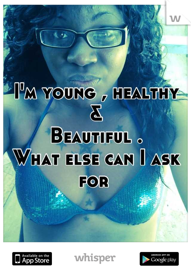 I'm young , healthy 
&
Beautiful . 
What else can I ask for 
