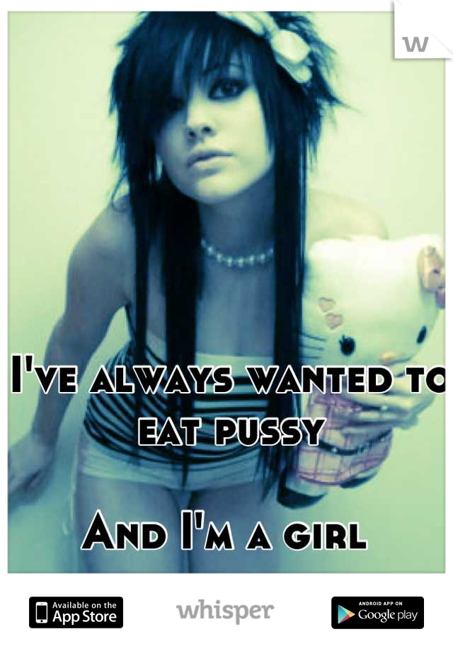 I've always wanted to eat pussy 

And I'm a girl 