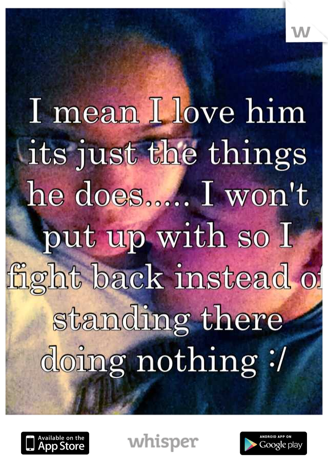 I mean I love him its just the things he does..... I won't put up with so I fight back instead of standing there doing nothing :/ 