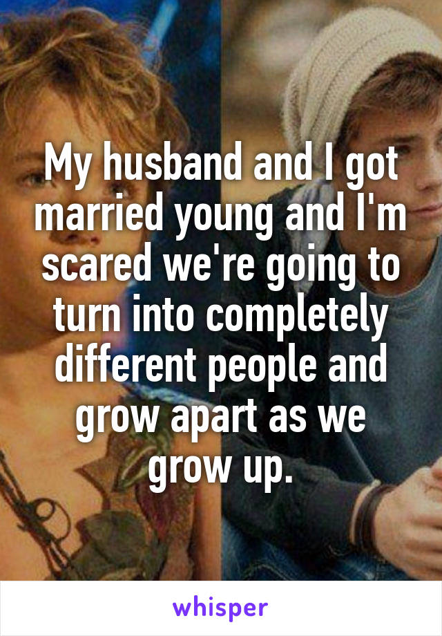 My husband and I got married young and I'm scared we're going to turn into completely different people and grow apart as we grow up.