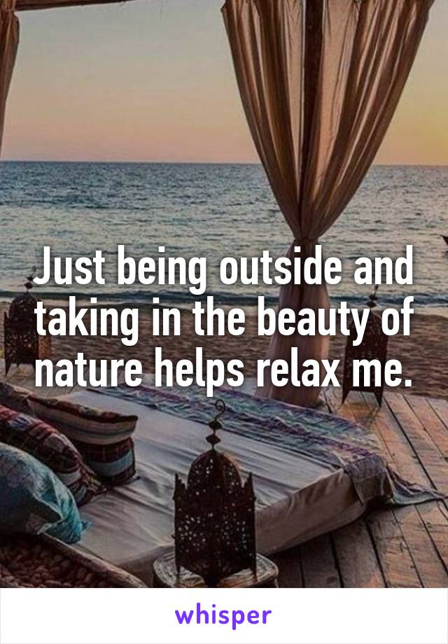 Just being outside and taking in the beauty of nature helps relax me.