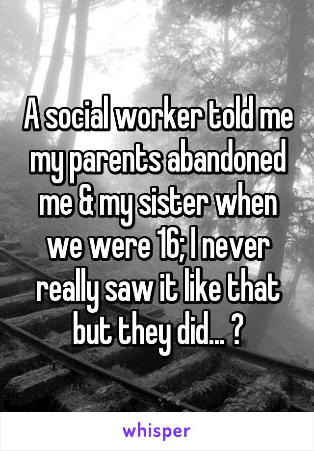A social worker told me my parents abandoned me & my sister when we were 16; I never really saw it like that but they did... 😕