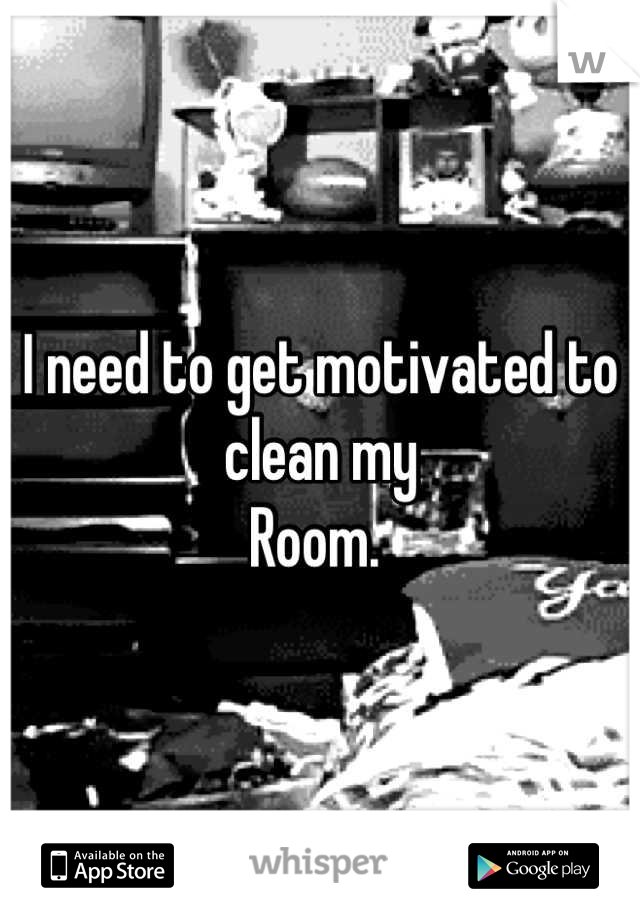 I need to get motivated to clean my
Room. 