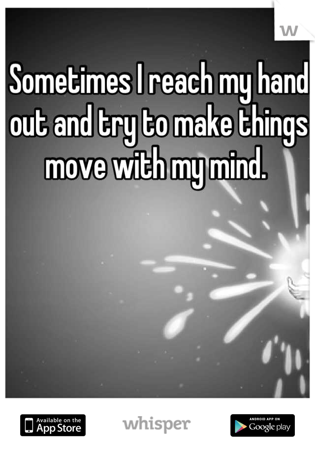 Sometimes I reach my hand out and try to make things move with my mind. 