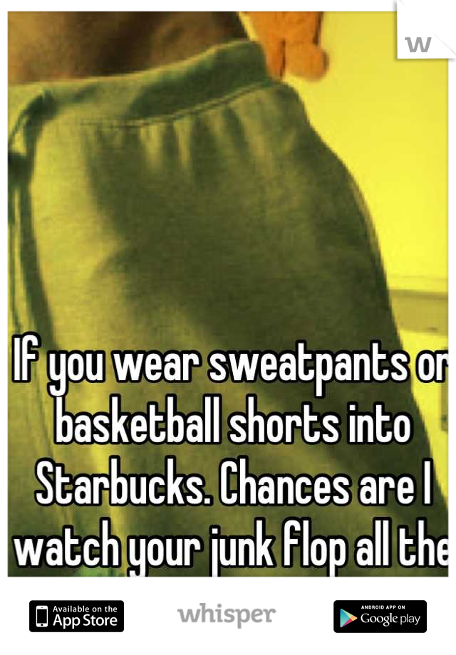 If you wear sweatpants or basketball shorts into Starbucks. Chances are I watch your junk flop all the way to my counter.