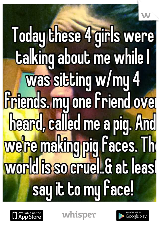 Today these 4 girls were talking about me while I was sitting w/my 4 friends. my one friend over heard, called me a pig. And we're making pig faces. The world is so cruel..& at least say it to my face!