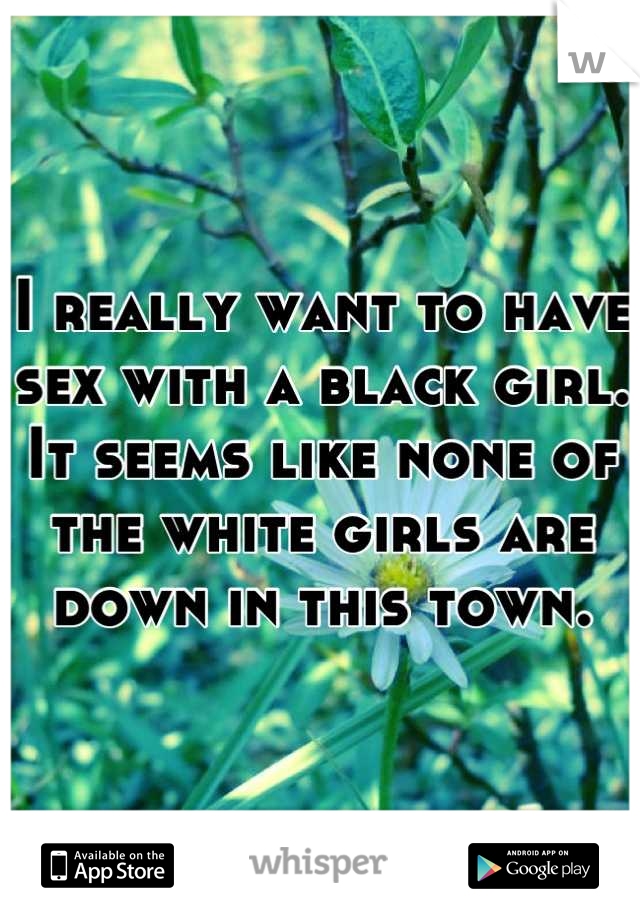 I really want to have sex with a black girl. It seems like none of the white girls are down in this town.