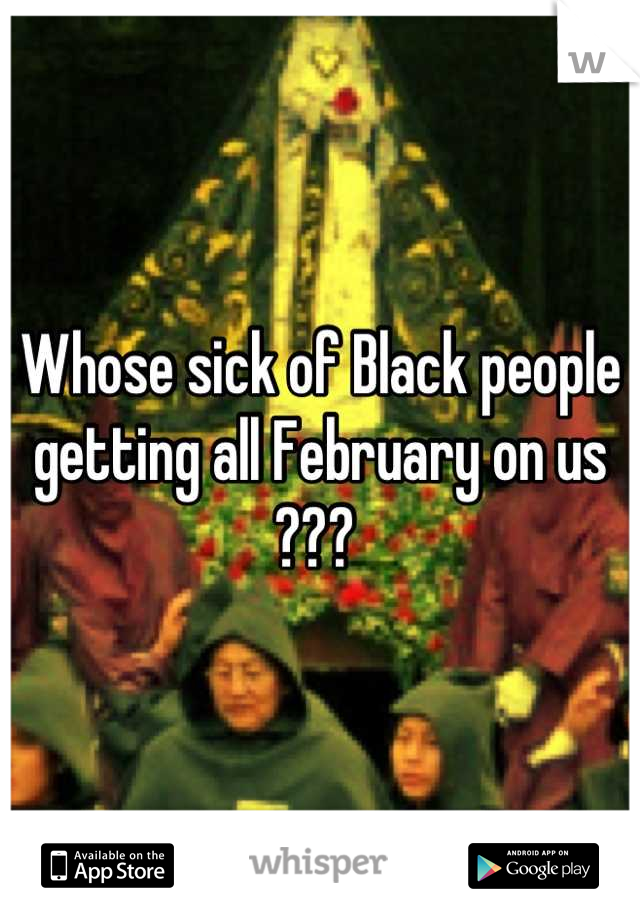 Whose sick of Black people getting all February on us ??? 