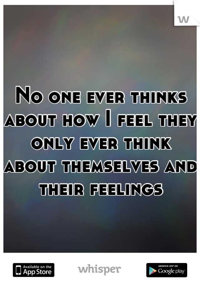 No one ever thinks about how I feel they only ever think about themselves and their feelings