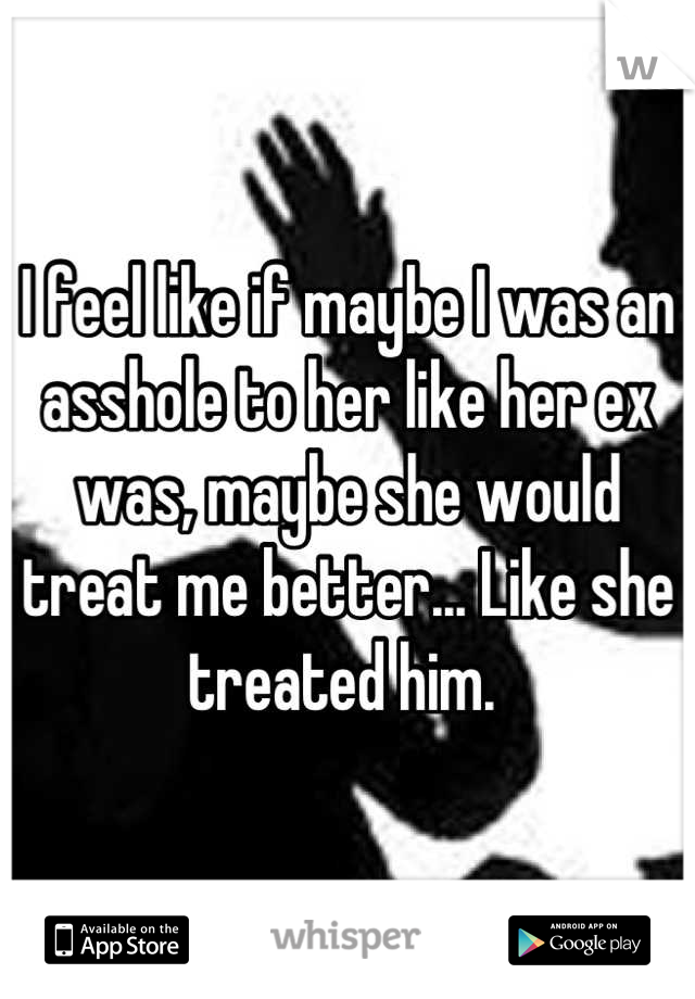 I feel like if maybe I was an asshole to her like her ex was, maybe she would treat me better... Like she treated him. 