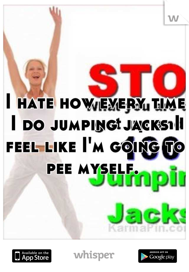 I hate how every time I do jumping jacks I feel like I'm going to pee myself. 