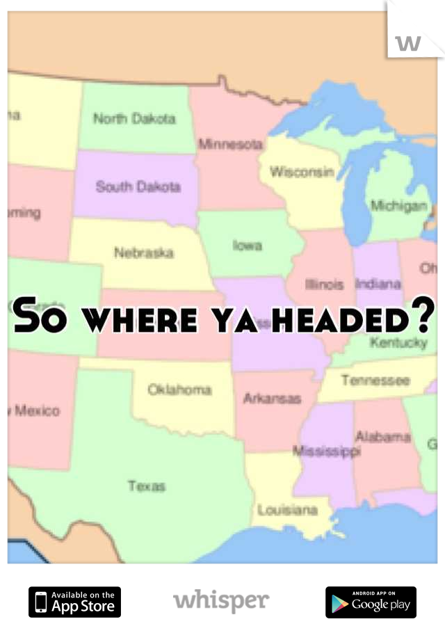 So where ya headed?