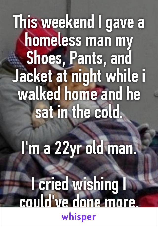 This weekend I gave a homeless man my Shoes, Pants, and Jacket at night while i walked home and he sat in the cold.

I'm a 22yr old man.

I cried wishing I could've done more.