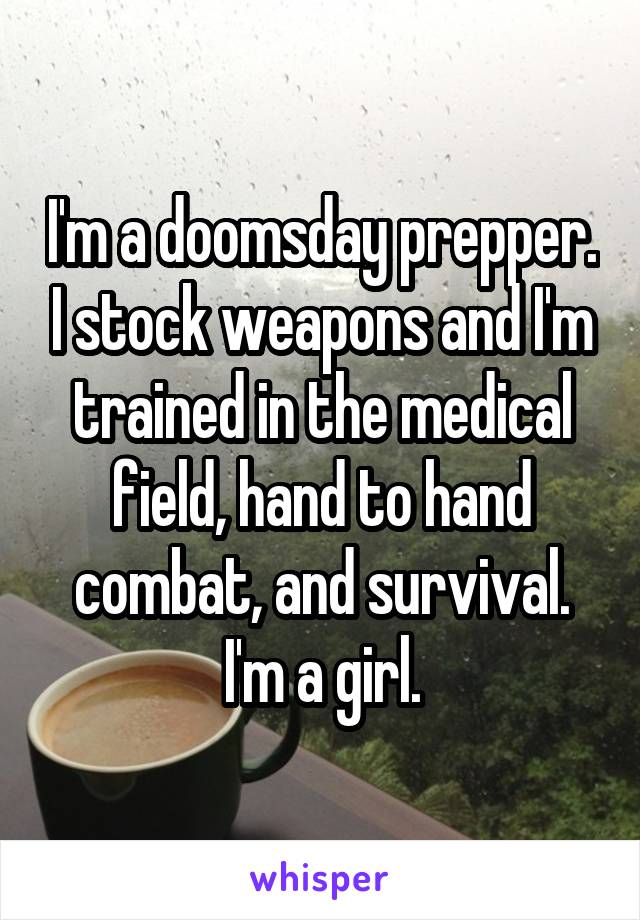 I'm a doomsday prepper. I stock weapons and I'm trained in the medical field, hand to hand combat, and survival. I'm a girl.