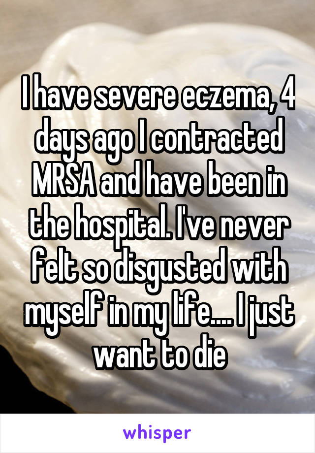 I have severe eczema, 4 days ago I contracted MRSA and have been in the hospital. I've never felt so disgusted with myself in my life.... I just want to die