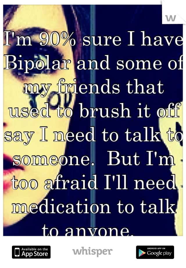 I'm 90% sure I have Bipolar and some of my friends that used to brush it off say I need to talk to someone.  But I'm too afraid I'll need medication to talk to anyone.  