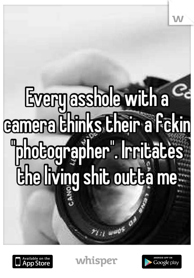 Every asshole with a camera thinks their a fckin "photographer". Irritates the living shit outta me