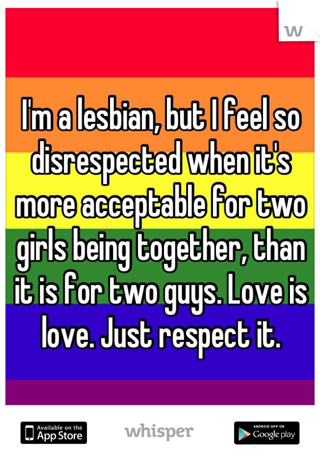 I'm a lesbian, but I feel so disrespected when it's more acceptable for two girls being together, than it is for two guys. Love is love. Just respect it.