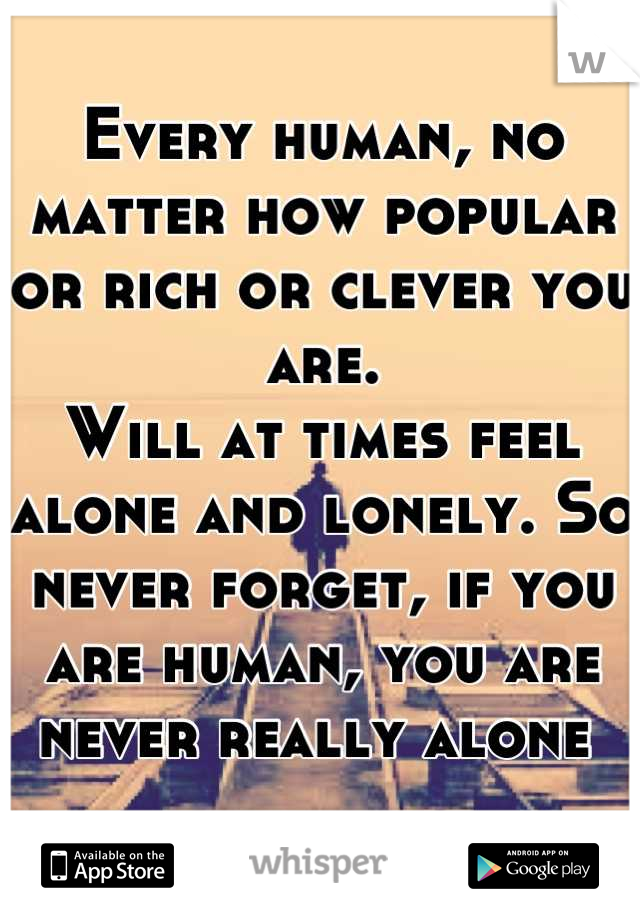 Every human, no matter how popular or rich or clever you are. 
Will at times feel alone and lonely. So never forget, if you are human, you are never really alone 
