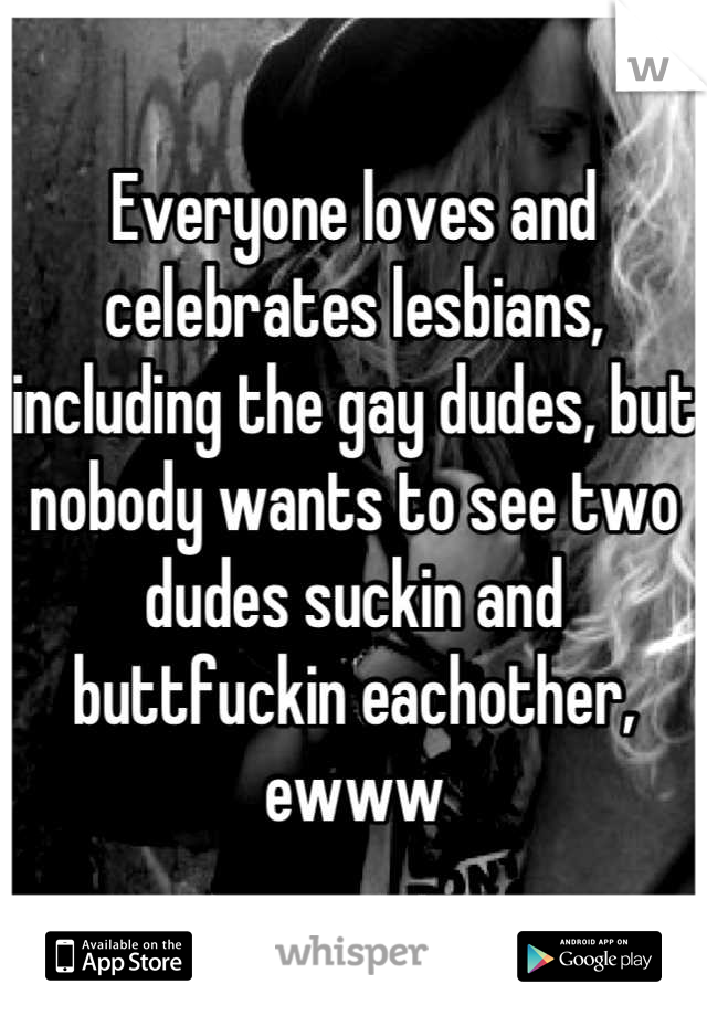 Everyone loves and celebrates lesbians, including the gay dudes, but nobody wants to see two dudes suckin and buttfuckin eachother, ewww