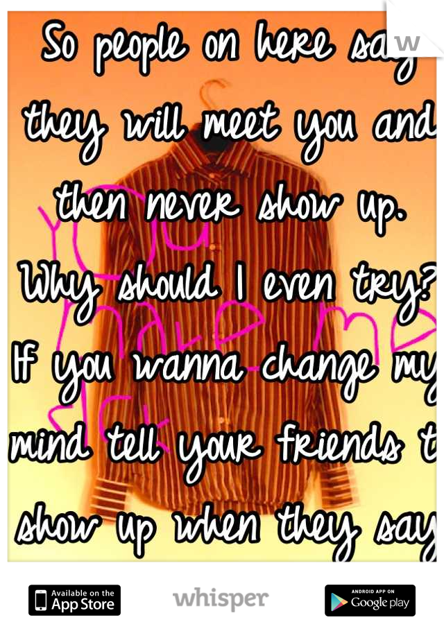 So people on here say they will meet you and then never show up. Why should I even try? If you wanna change my mind tell your friends to show up when they say they will meet a girl somewhere.