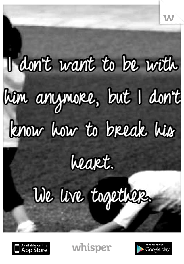 I don't want to be with him anymore, but I don't know how to break his heart.
We live together.