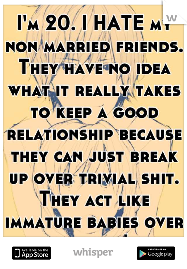 I'm 20. I HATE my non married friends. They have no idea what it really takes to keep a good relationship because they can just break up over trivial shit. They act like immature babies over nothing! 