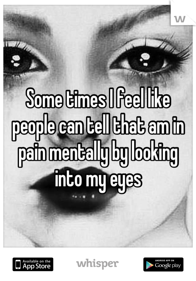 Some times I feel like people can tell that am in pain mentally by looking into my eyes