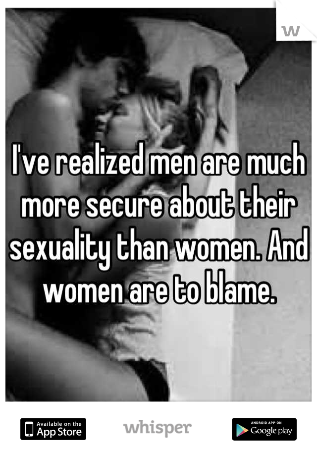 I've realized men are much more secure about their sexuality than women. And women are to blame.