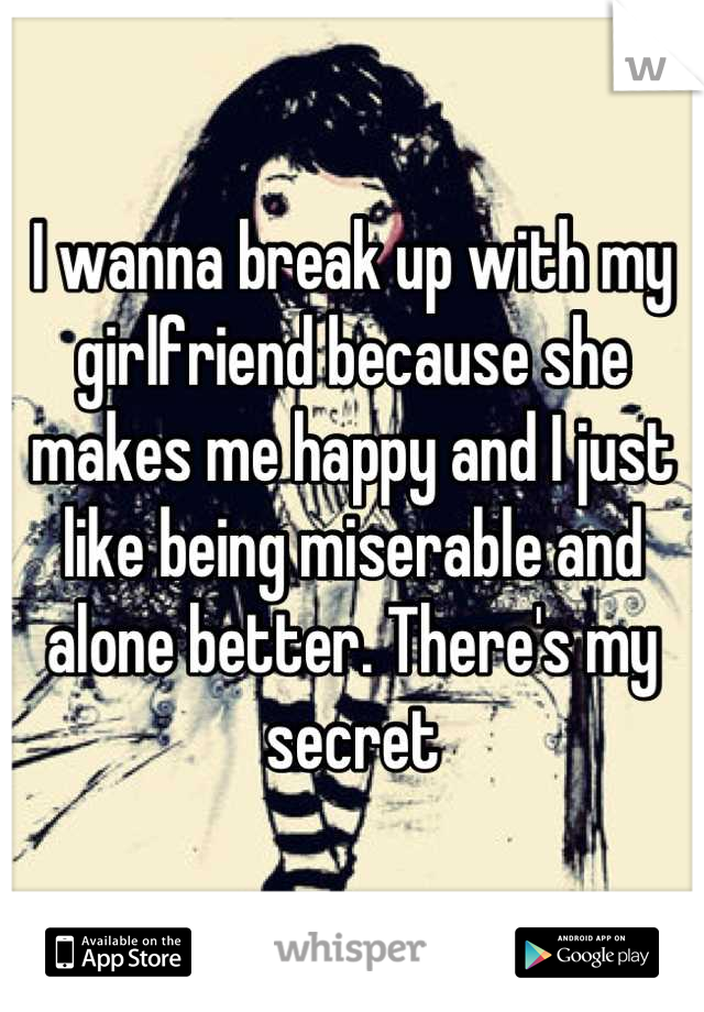 I wanna break up with my girlfriend because she makes me happy and I just like being miserable and alone better. There's my secret