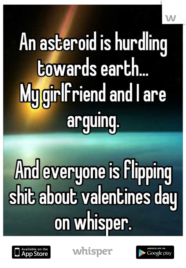 An asteroid is hurdling towards earth...
My girlfriend and I are arguing.

And everyone is flipping shit about valentines day on whisper.