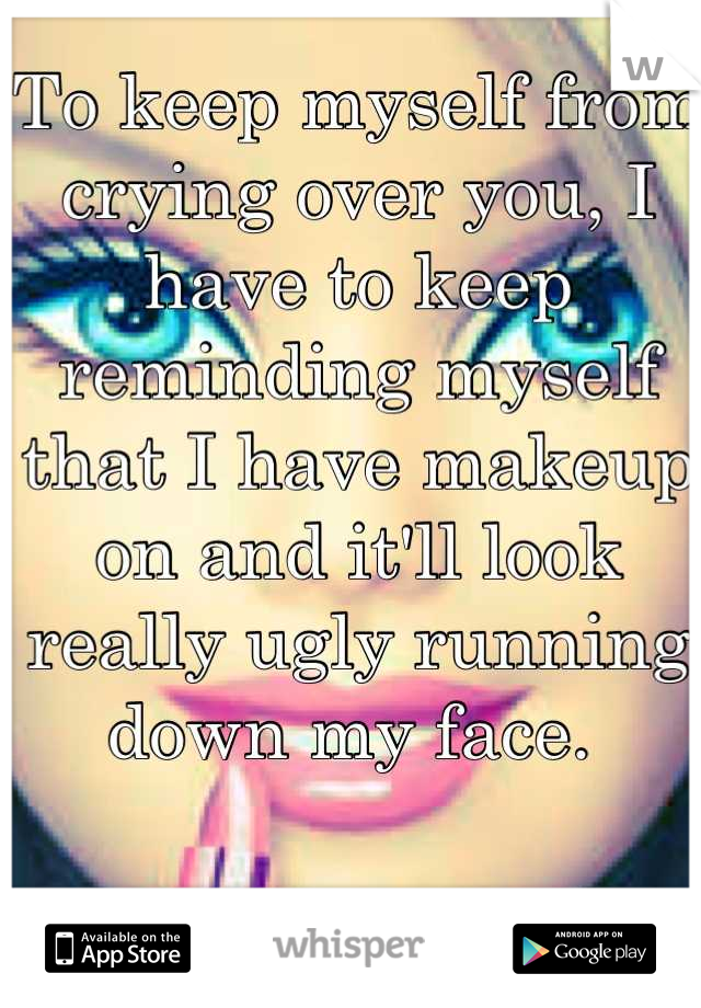 To keep myself from crying over you, I have to keep reminding myself that I have makeup on and it'll look really ugly running down my face. 