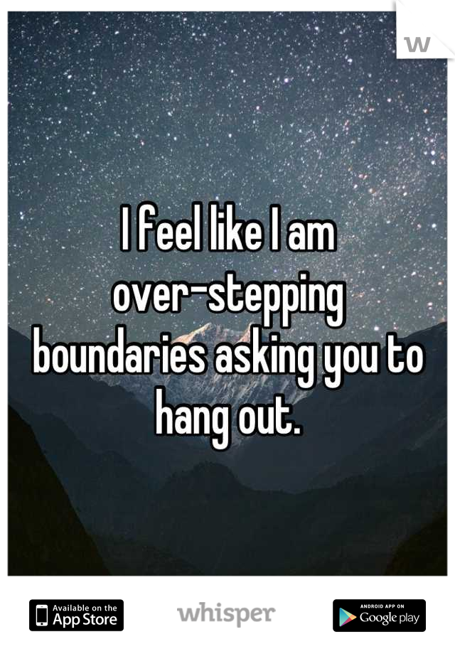 I feel like I am 
over-stepping 
boundaries asking you to hang out.