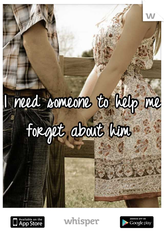 I need someone to help me forget about him 