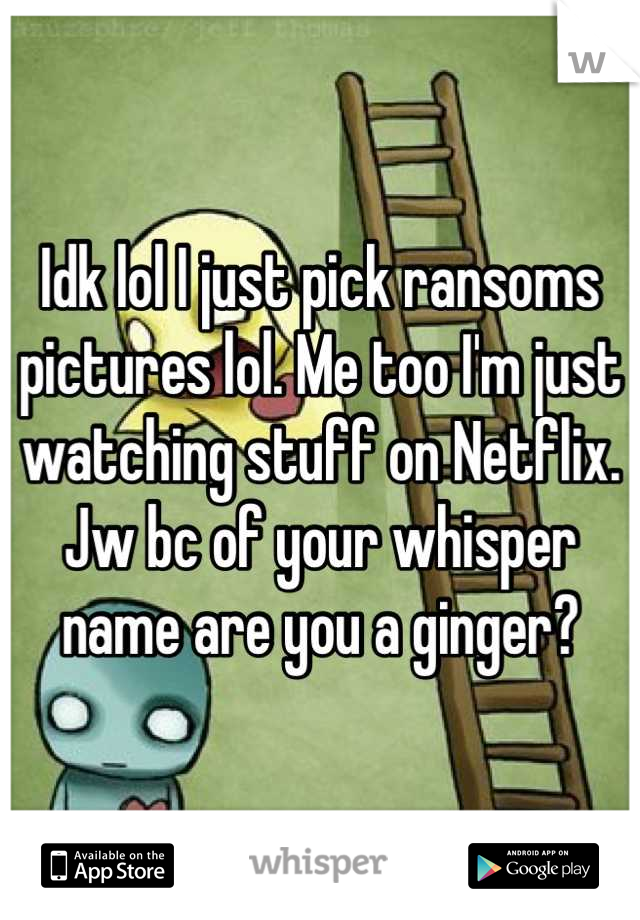 Idk lol I just pick ransoms pictures lol. Me too I'm just watching stuff on Netflix. Jw bc of your whisper name are you a ginger?