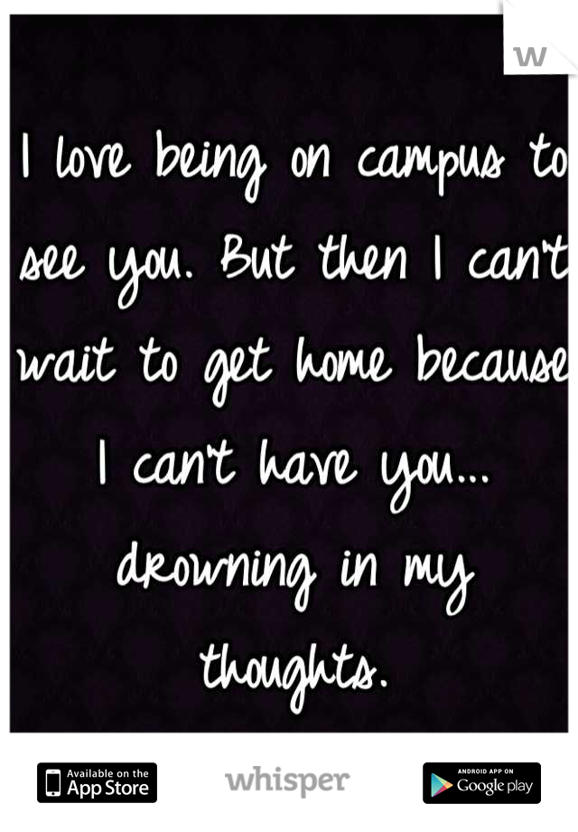 I love being on campus to see you. But then I can't wait to get home because I can't have you... drowning in my thoughts.