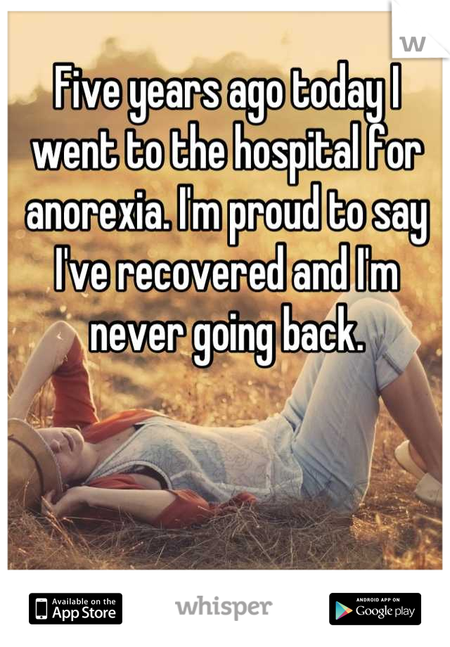 Five years ago today I went to the hospital for anorexia. I'm proud to say I've recovered and I'm never going back.