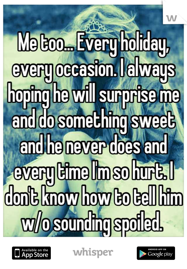 Me too... Every holiday, every occasion. I always hoping he will surprise me and do something sweet and he never does and every time I'm so hurt. I don't know how to tell him w/o sounding spoiled. 