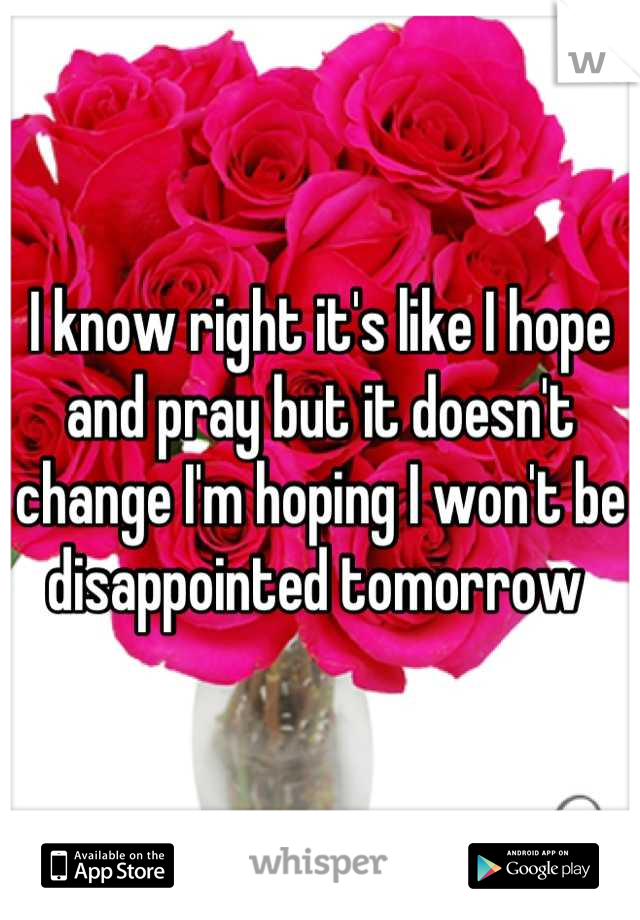 I know right it's like I hope and pray but it doesn't change I'm hoping I won't be disappointed tomorrow 