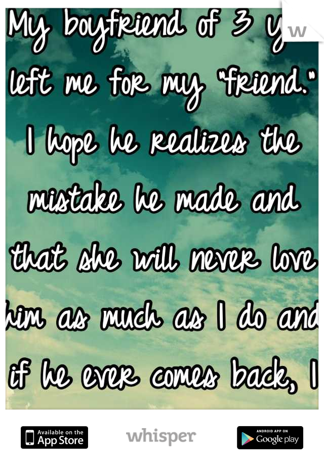 My boyfriend of 3 yrs left me for my "friend." I hope he realizes the mistake he made and that she will never love him as much as I do and if he ever comes back, I can laugh at his face. 