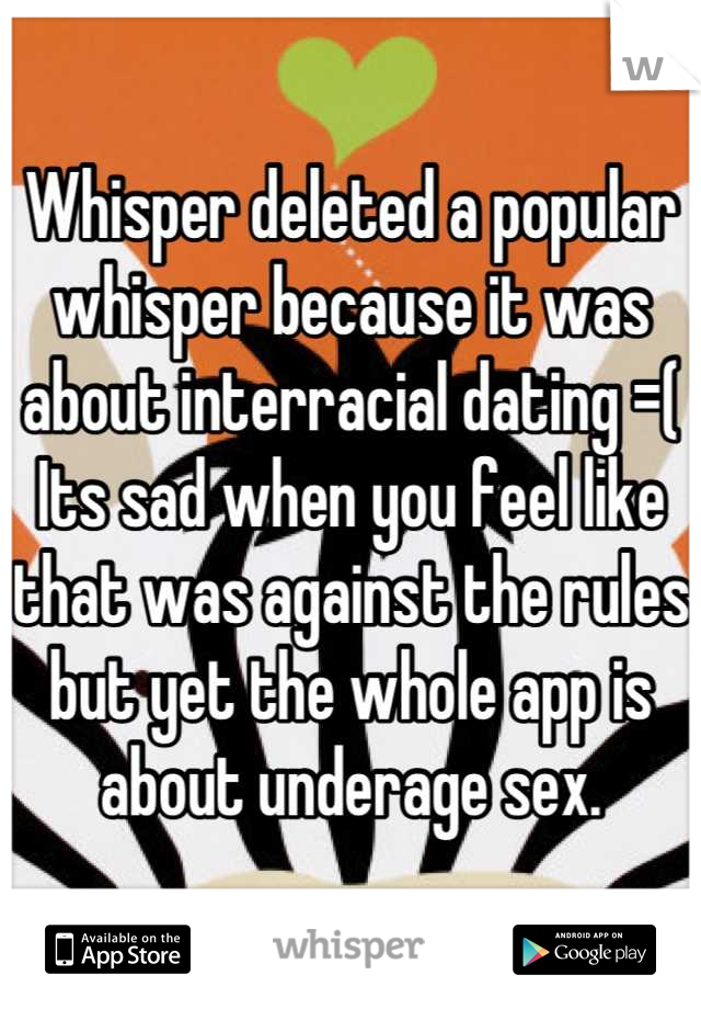 Whisper deleted a popular whisper because it was about interracial dating =( 
Its sad when you feel like that was against the rules but yet the whole app is about underage sex.