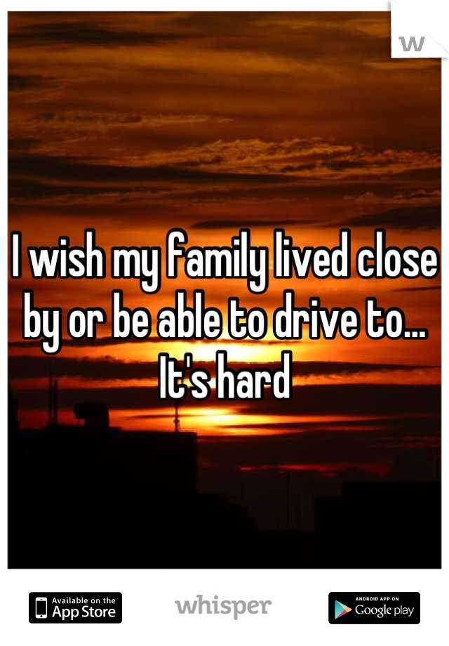 I wish my family lived close by or be able to drive to... It's hard